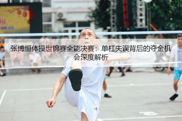 张博恒体操世锦赛全能决赛：单杠失误背后的夺金机会深度解析