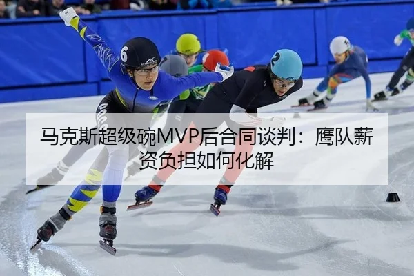 马克斯超级碗MVP后合同谈判：鹰队薪资负担如何化解