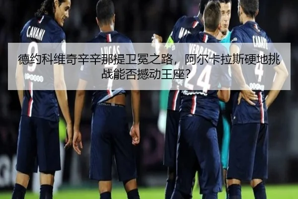 德约科维奇辛辛那提卫冕之路，阿尔卡拉斯硬地挑战能否撼动王座？