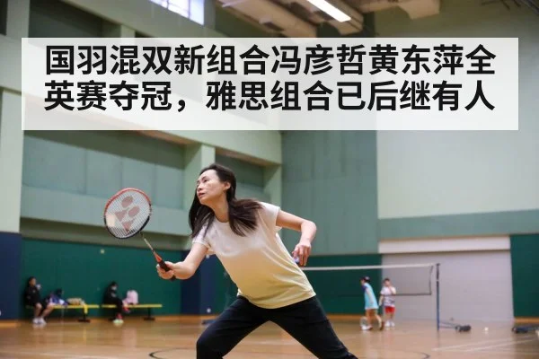 国羽混双新组合冯彦哲黄东萍全英赛夺冠，雅思组合已后继有人