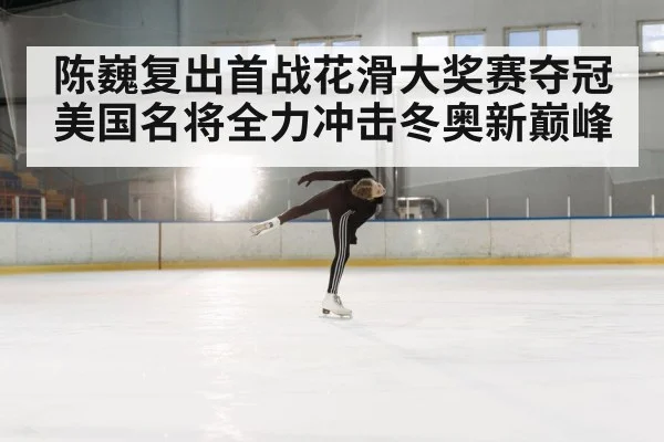 陈巍复出首战花滑大奖赛夺冠美国名将全力冲击冬奥新巅峰